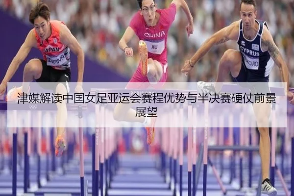 津媒解读中国女足亚运会赛程优势与半决赛硬仗前景展望